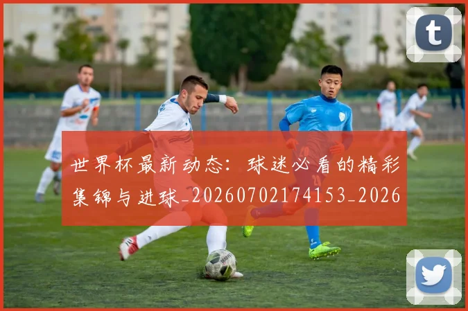 世界杯最新动态：球迷必看的精彩集锦与进球_20260702174153_20260715191221