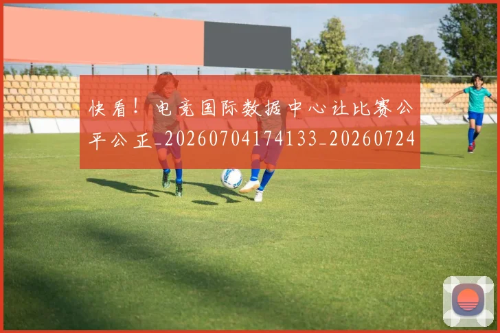 快看!电竞国际数据中心让比赛公平公正_20260704174133_20260724074015
