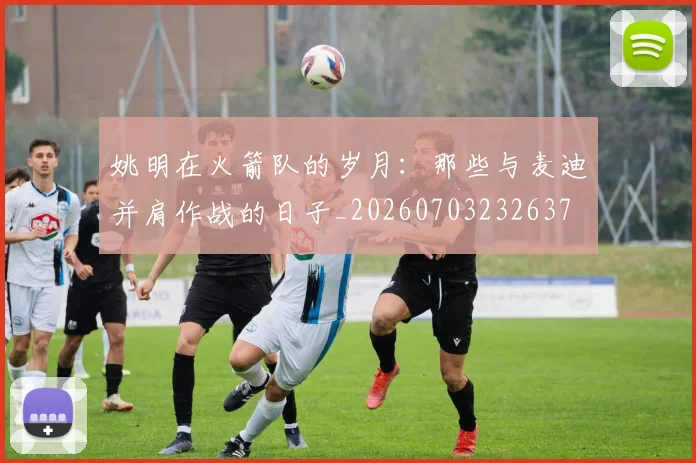 姚明在火箭队的岁月:那些与麦迪并肩作战的日子_20260703232637