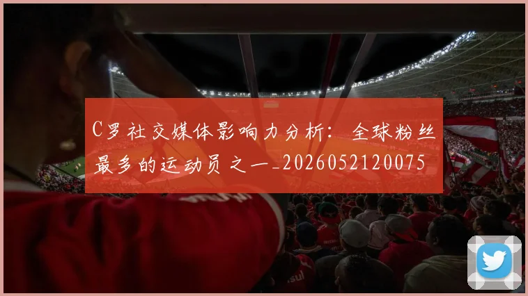 C罗社交媒体影响力分析：全球粉丝最多的运动员之一_20260521200756_20260712052903