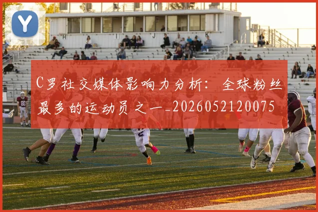 C罗社交媒体影响力分析：全球粉丝最多的运动员之一_20260521200756_20260712052903