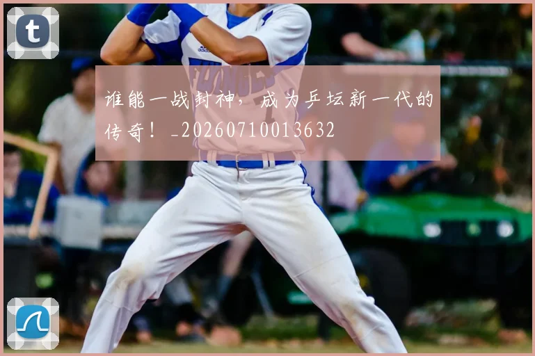 谁能一战封神,成为乒坛新一代的传奇!_20260710013632
