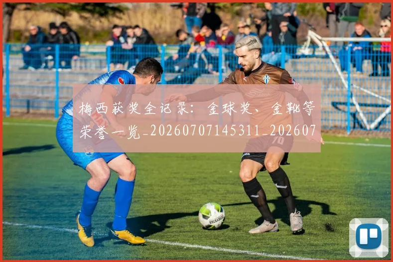 梅西获奖全记录:金球奖、金靴等荣誉一览_20260707145311_20260731182440