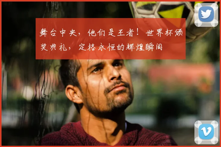 舞台中央,他们是王者!世界杯颁奖典礼,定格永恒的辉煌瞬间