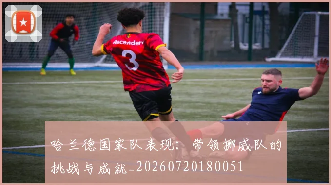 哈兰德国家队表现：带领挪威队的挑战与成就_20260720180051