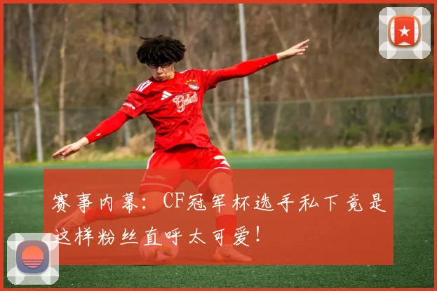 赛事内幕：CF冠军杯选手私下竟是这样粉丝直呼太可爱！