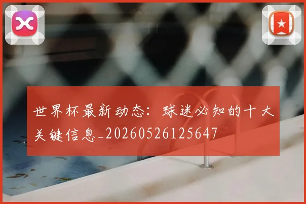 世界杯最新动态：球迷必知的十大关键信息_20260526125647