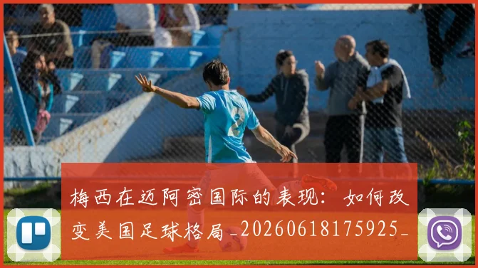 梅西在迈阿密国际的表现:如何改变美国足球格局_20260618175925_20260707023119