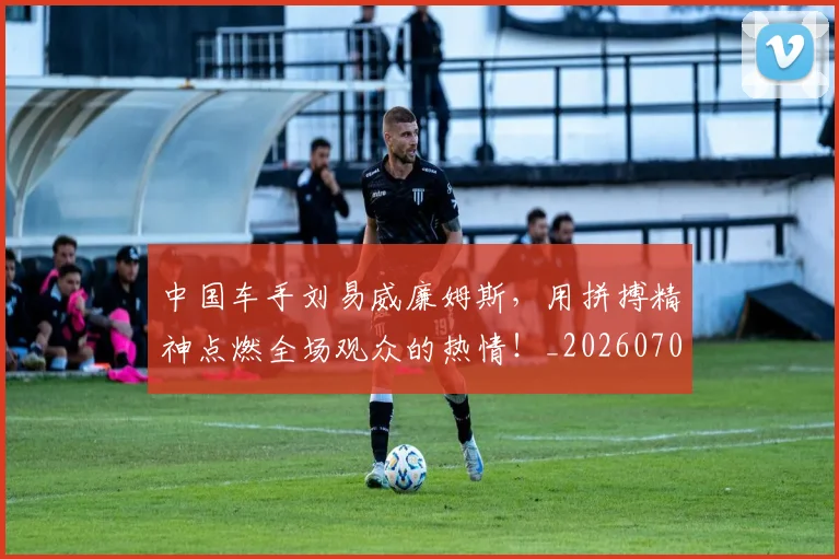 中国车手刘易威廉姆斯，用拼搏精神点燃全场观众的热情！_20260703203330_20260716183957