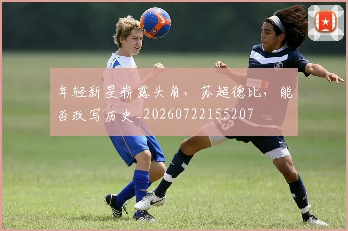 年轻新星崭露头角,苏超德比,能否改写历史_20260722155207