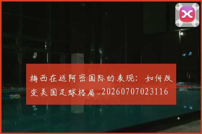 梅西在迈阿密国际的表现:如何改变美国足球格局_20260707023116