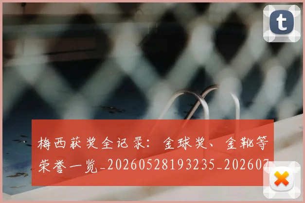 梅西获奖全记录:金球奖、金靴等荣誉一览_20260528193235_20260731182437