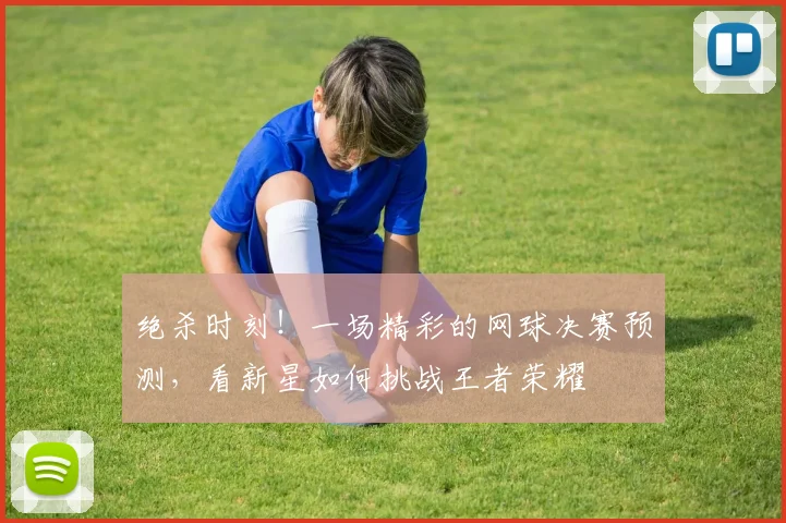 绝杀时刻！一场精彩的网球决赛预测，看新星如何挑战王者荣耀