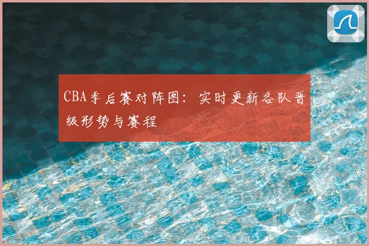 CBA季后赛对阵图：实时更新各队晋级形势与赛程
