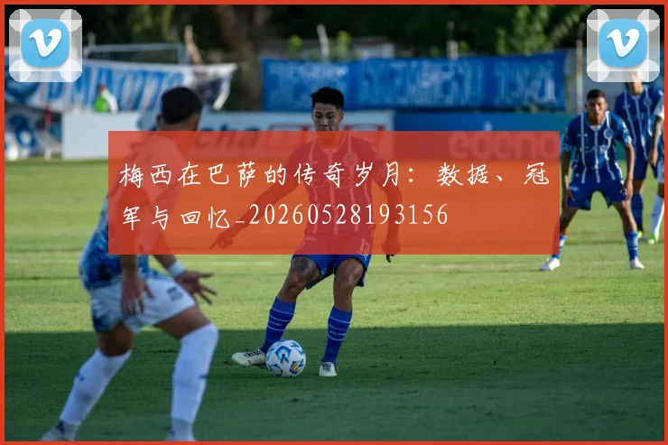梅西在巴萨的传奇岁月:数据、冠军与回忆_20260528193156