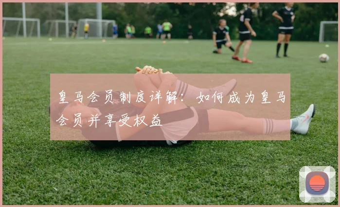 皇马会员制度详解:如何成为皇马会员并享受权益