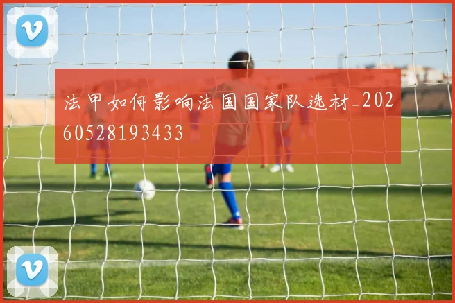 法甲如何影响法国国家队选材_20260528193433
