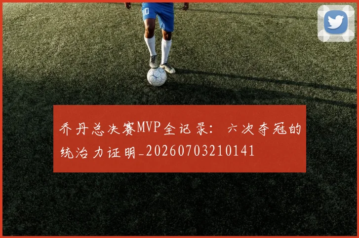 乔丹总决赛MVP全记录：六次夺冠的统治力证明_20260703210141