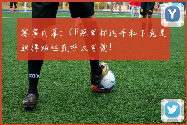 赛事内幕:CF冠军杯选手私下竟是这样粉丝直呼太可爱!