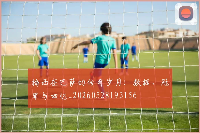 梅西在巴萨的传奇岁月：数据、冠军与回忆_20260528193156