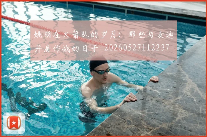 姚明在火箭队的岁月:那些与麦迪并肩作战的日子_20260527112237