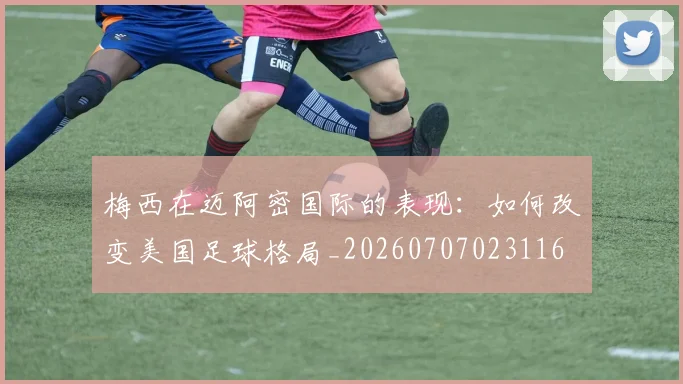 梅西在迈阿密国际的表现：如何改变美国足球格局_20260707023116
