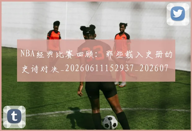 NBA经典比赛回顾:那些载入史册的史诗对决_20260611152937_20260702195408