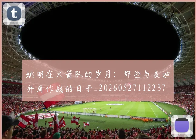 姚明在火箭队的岁月：那些与麦迪并肩作战的日子_20260527112237